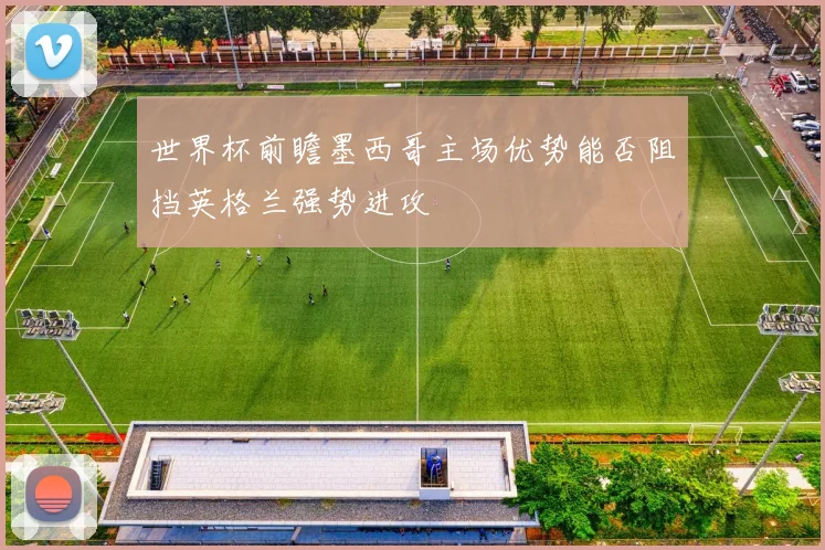 世界杯前瞻墨西哥主场优势能否阻挡英格兰强势进攻