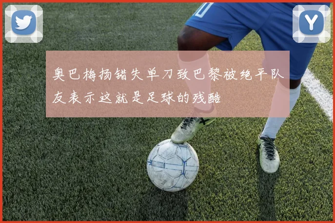 奥巴梅扬错失单刀致巴黎被绝平队友表示这就是足球的残酷