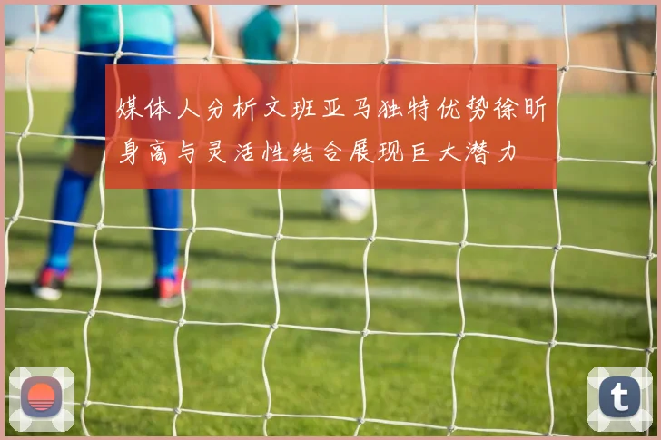媒体人分析文班亚马独特优势徐昕身高与灵活性结合展现巨大潜力