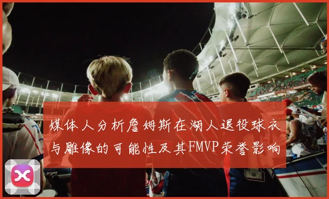媒体人分析詹姆斯在湖人退役球衣与雕像的可能性及其FMVP荣誉影响