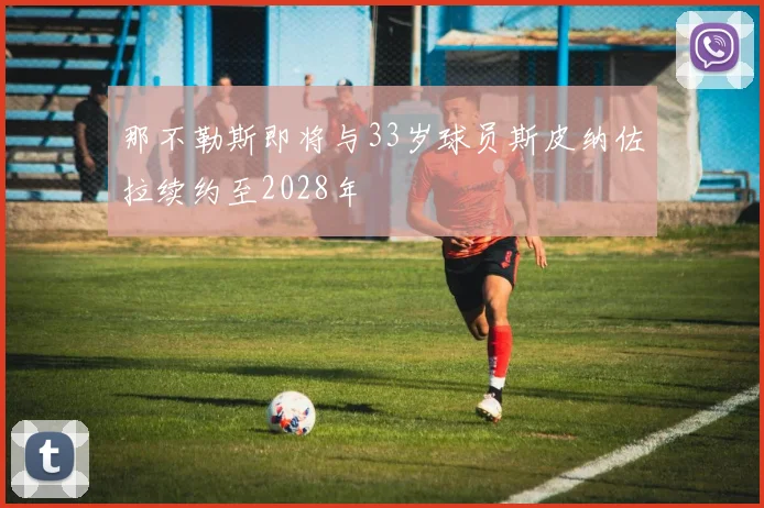 那不勒斯即将与33岁球员斯皮纳佐拉续约至2028年
