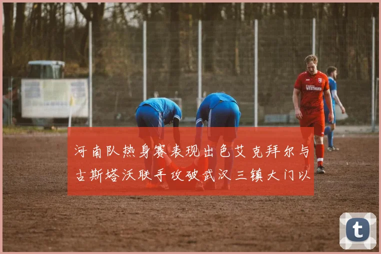 河南队热身赛表现出色艾克拜尔与古斯塔沃联手攻破武汉三镇大门以2-0获胜