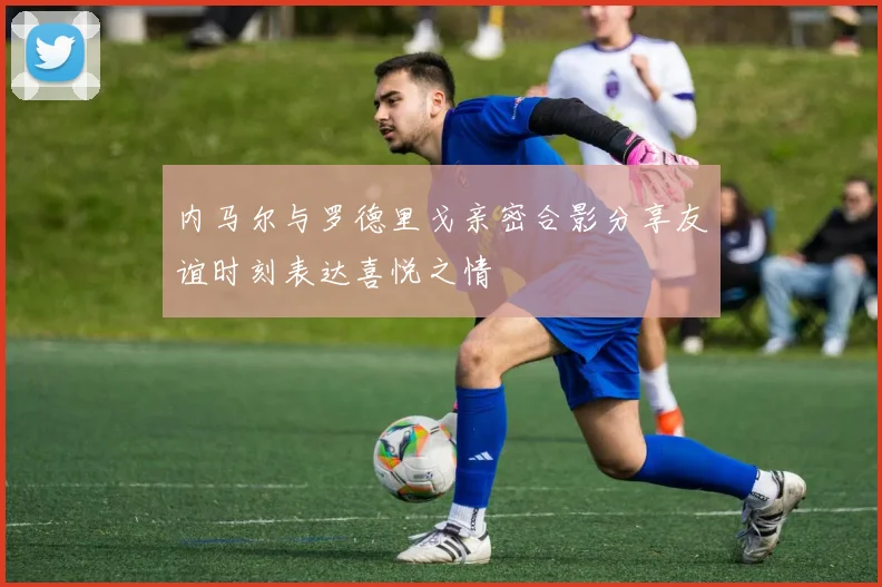 内马尔与罗德里戈亲密合影分享友谊时刻表达喜悦之情