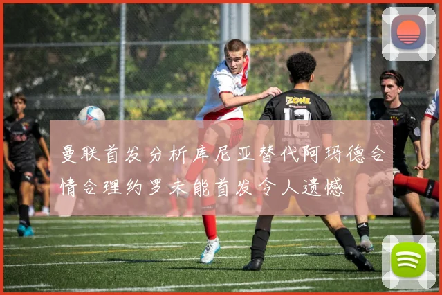 曼联首发分析库尼亚替代阿玛德合情合理约罗未能首发令人遗憾