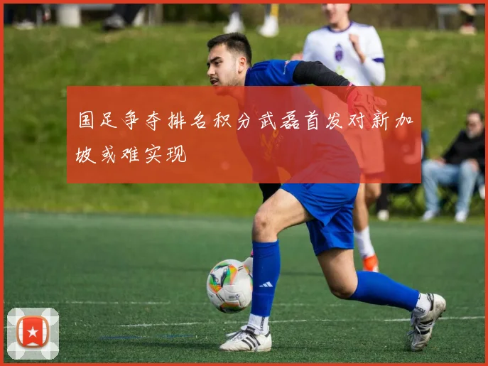 国足争夺排名积分武磊首发对新加坡或难实现