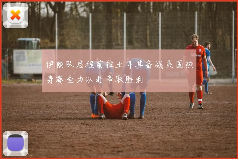 伊朗队启程前往土耳其备战美国热身赛全力以赴争取胜利